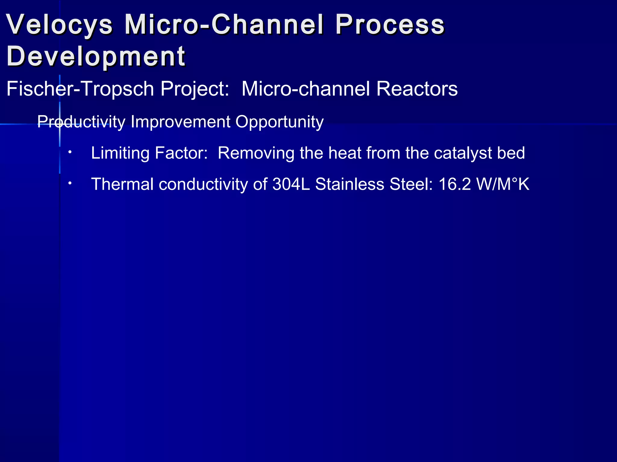 Velocys Micro-Channel ProcessVelocys Micro-Channel Process
DevelopmentDevelopment
Fischer-Tropsch Project: Micro-channel Reactors
Productivity Improvement Opportunity
• Limiting Factor: Removing the heat from the catalyst bed
• Thermal conductivity of 304L Stainless Steel: 16.2 W/M°K
 