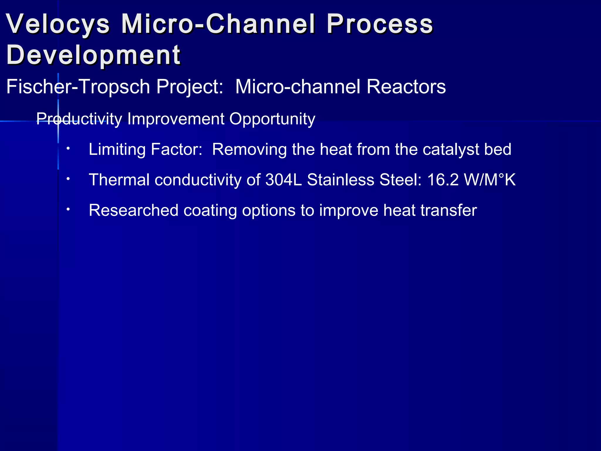 Velocys Micro-Channel ProcessVelocys Micro-Channel Process
DevelopmentDevelopment
Fischer-Tropsch Project: Micro-channel Reactors
Productivity Improvement Opportunity
• Limiting Factor: Removing the heat from the catalyst bed
• Thermal conductivity of 304L Stainless Steel: 16.2 W/M°K
• Researched coating options to improve heat transfer
 