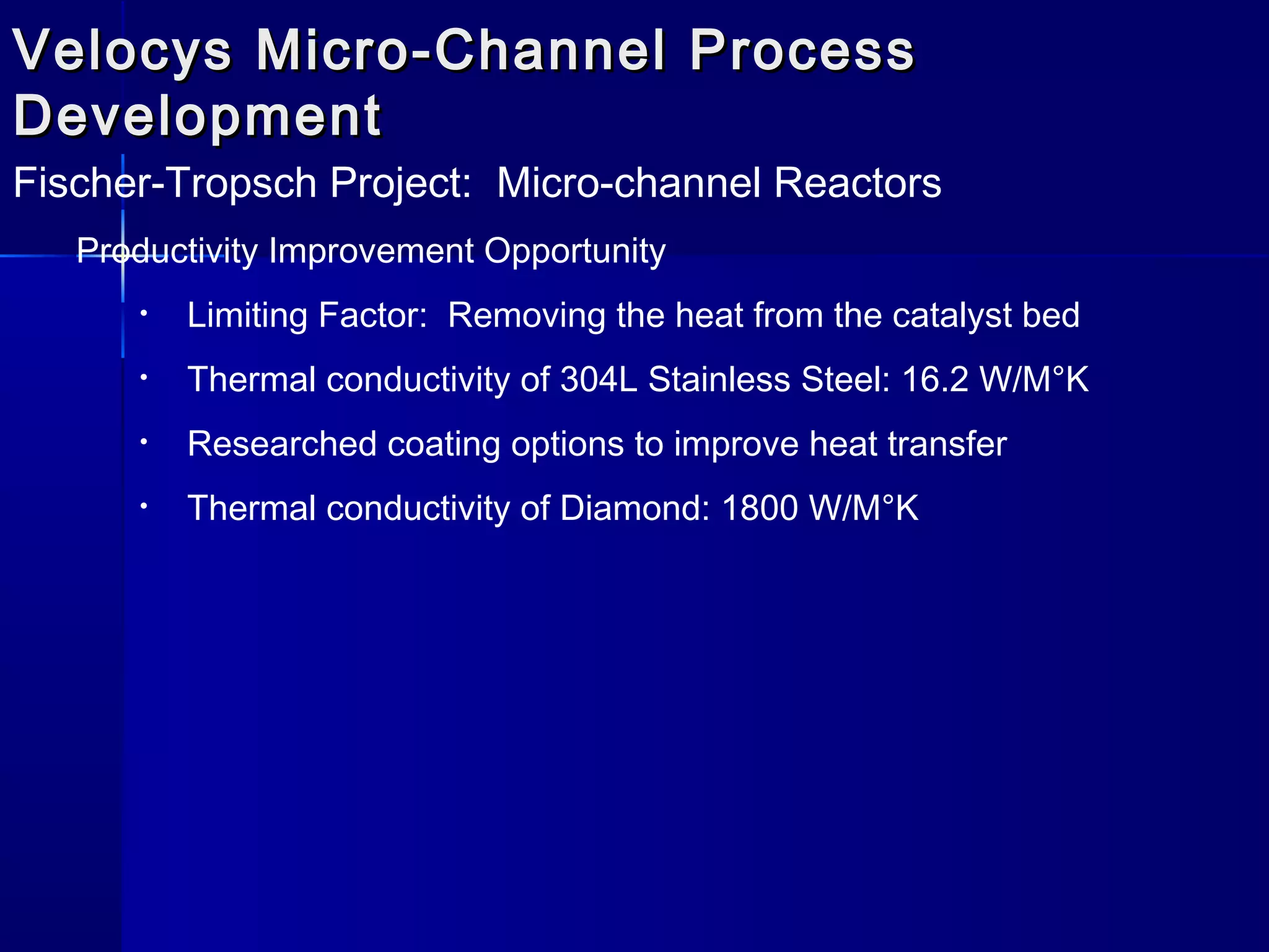 Velocys Micro-Channel ProcessVelocys Micro-Channel Process
DevelopmentDevelopment
Fischer-Tropsch Project: Micro-channel Reactors
Productivity Improvement Opportunity
• Limiting Factor: Removing the heat from the catalyst bed
• Thermal conductivity of 304L Stainless Steel: 16.2 W/M°K
• Researched coating options to improve heat transfer
• Thermal conductivity of Diamond: 1800 W/M°K
 
