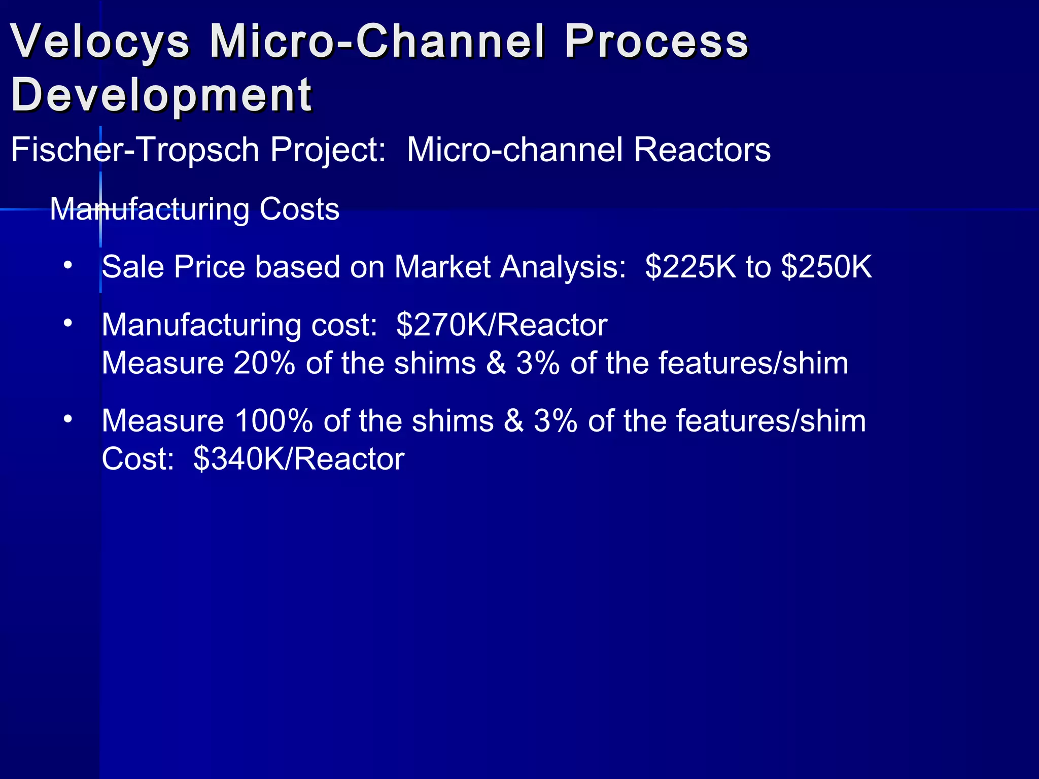 Velocys Micro-Channel ProcessVelocys Micro-Channel Process
DevelopmentDevelopment
Fischer-Tropsch Project: Micro-channel Reactors
Manufacturing Costs
• Sale Price based on Market Analysis: $225K to $250K
• Manufacturing cost: $270K/Reactor
Measure 20% of the shims & 3% of the features/shim
• Measure 100% of the shims & 3% of the features/shim
Cost: $340K/Reactor
 