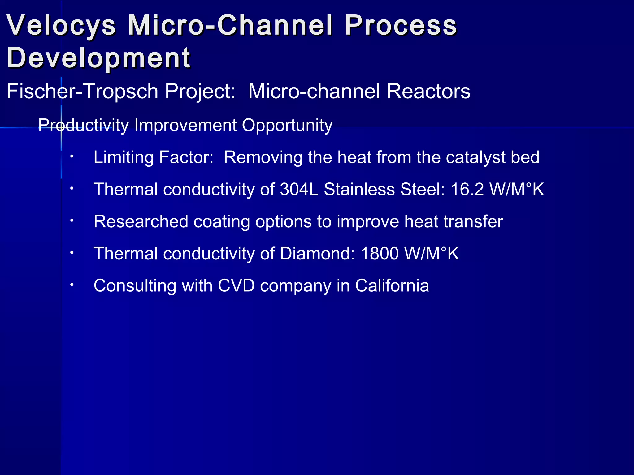 Velocys Micro-Channel ProcessVelocys Micro-Channel Process
DevelopmentDevelopment
Fischer-Tropsch Project: Micro-channel Reactors
Productivity Improvement Opportunity
• Limiting Factor: Removing the heat from the catalyst bed
• Thermal conductivity of 304L Stainless Steel: 16.2 W/M°K
• Researched coating options to improve heat transfer
• Thermal conductivity of Diamond: 1800 W/M°K
• Consulting with CVD company in California
 