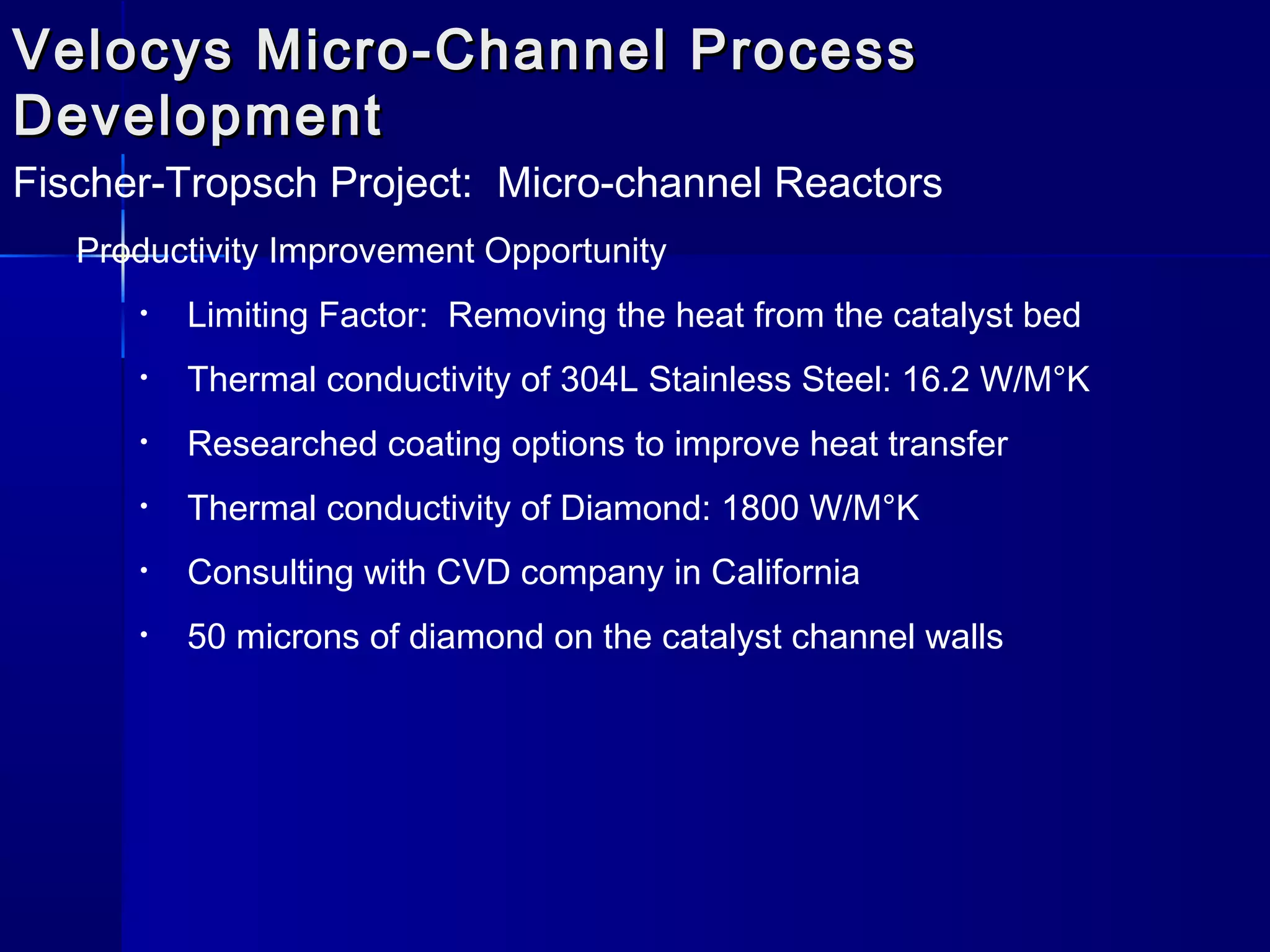 Velocys Micro-Channel ProcessVelocys Micro-Channel Process
DevelopmentDevelopment
Fischer-Tropsch Project: Micro-channel Reactors
Productivity Improvement Opportunity
• Limiting Factor: Removing the heat from the catalyst bed
• Thermal conductivity of 304L Stainless Steel: 16.2 W/M°K
• Researched coating options to improve heat transfer
• Thermal conductivity of Diamond: 1800 W/M°K
• Consulting with CVD company in California
• 50 microns of diamond on the catalyst channel walls
 