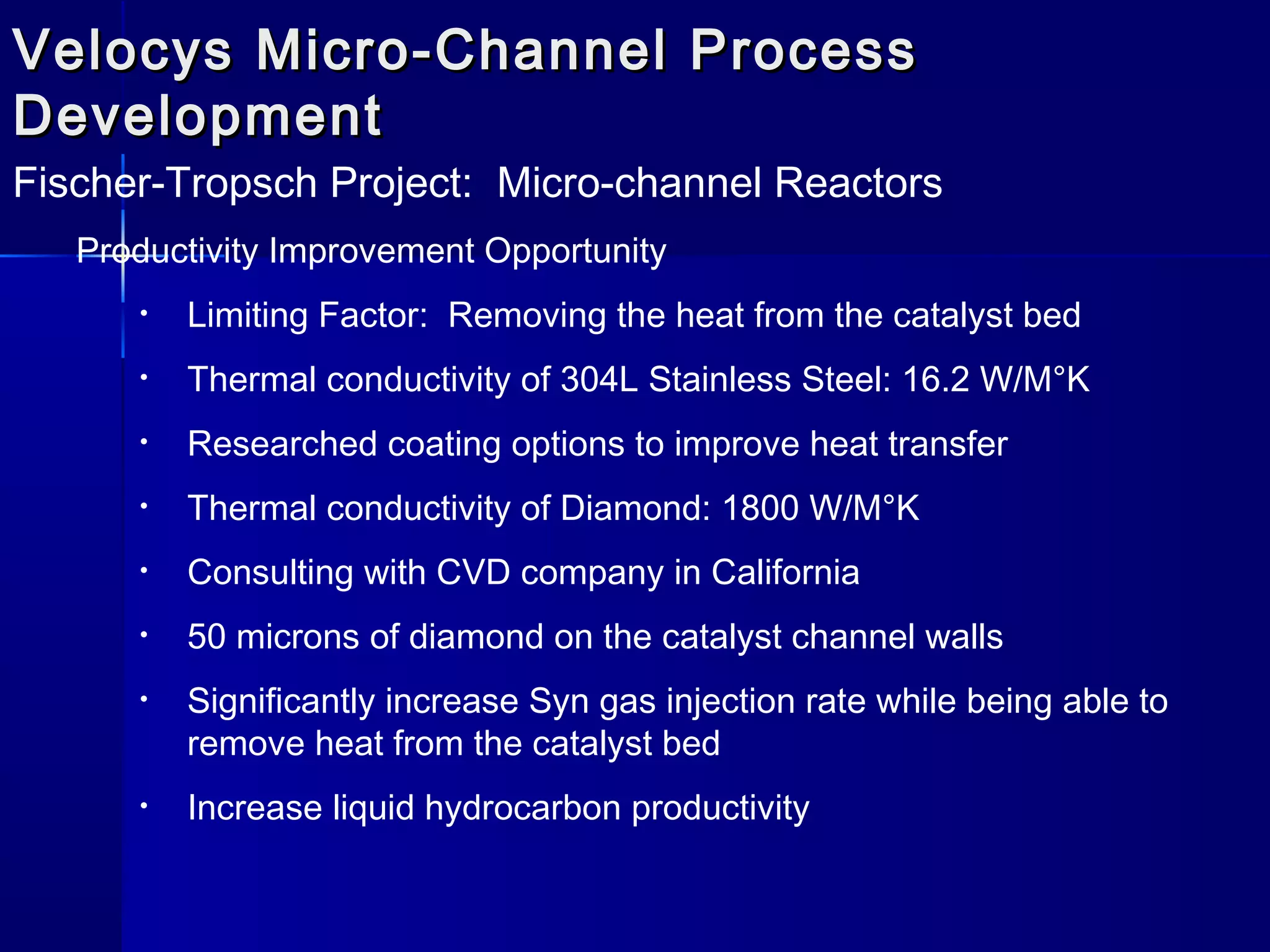 Velocys Micro-Channel ProcessVelocys Micro-Channel Process
DevelopmentDevelopment
Fischer-Tropsch Project: Micro-channel Reactors
Productivity Improvement Opportunity
• Limiting Factor: Removing the heat from the catalyst bed
• Thermal conductivity of 304L Stainless Steel: 16.2 W/M°K
• Researched coating options to improve heat transfer
• Thermal conductivity of Diamond: 1800 W/M°K
• Consulting with CVD company in California
• 50 microns of diamond on the catalyst channel walls
• Significantly increase Syn gas injection rate while being able to
remove heat from the catalyst bed
• Increase liquid hydrocarbon productivity
 
