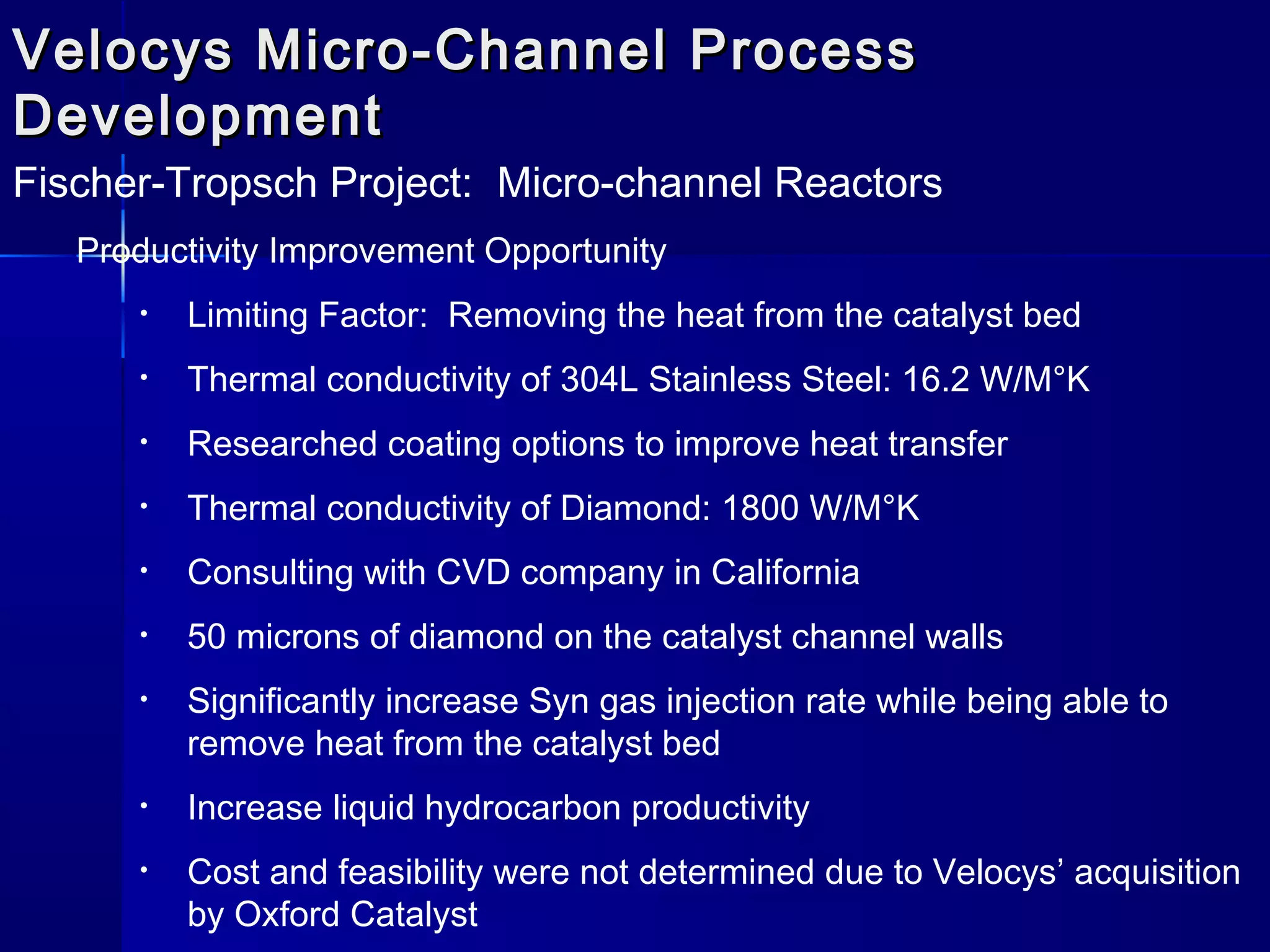 Velocys Micro-Channel ProcessVelocys Micro-Channel Process
DevelopmentDevelopment
Fischer-Tropsch Project: Micro-channel Reactors
Productivity Improvement Opportunity
• Limiting Factor: Removing the heat from the catalyst bed
• Thermal conductivity of 304L Stainless Steel: 16.2 W/M°K
• Researched coating options to improve heat transfer
• Thermal conductivity of Diamond: 1800 W/M°K
• Consulting with CVD company in California
• 50 microns of diamond on the catalyst channel walls
• Significantly increase Syn gas injection rate while being able to
remove heat from the catalyst bed
• Increase liquid hydrocarbon productivity
• Cost and feasibility were not determined due to Velocys’ acquisition
by Oxford Catalyst
 