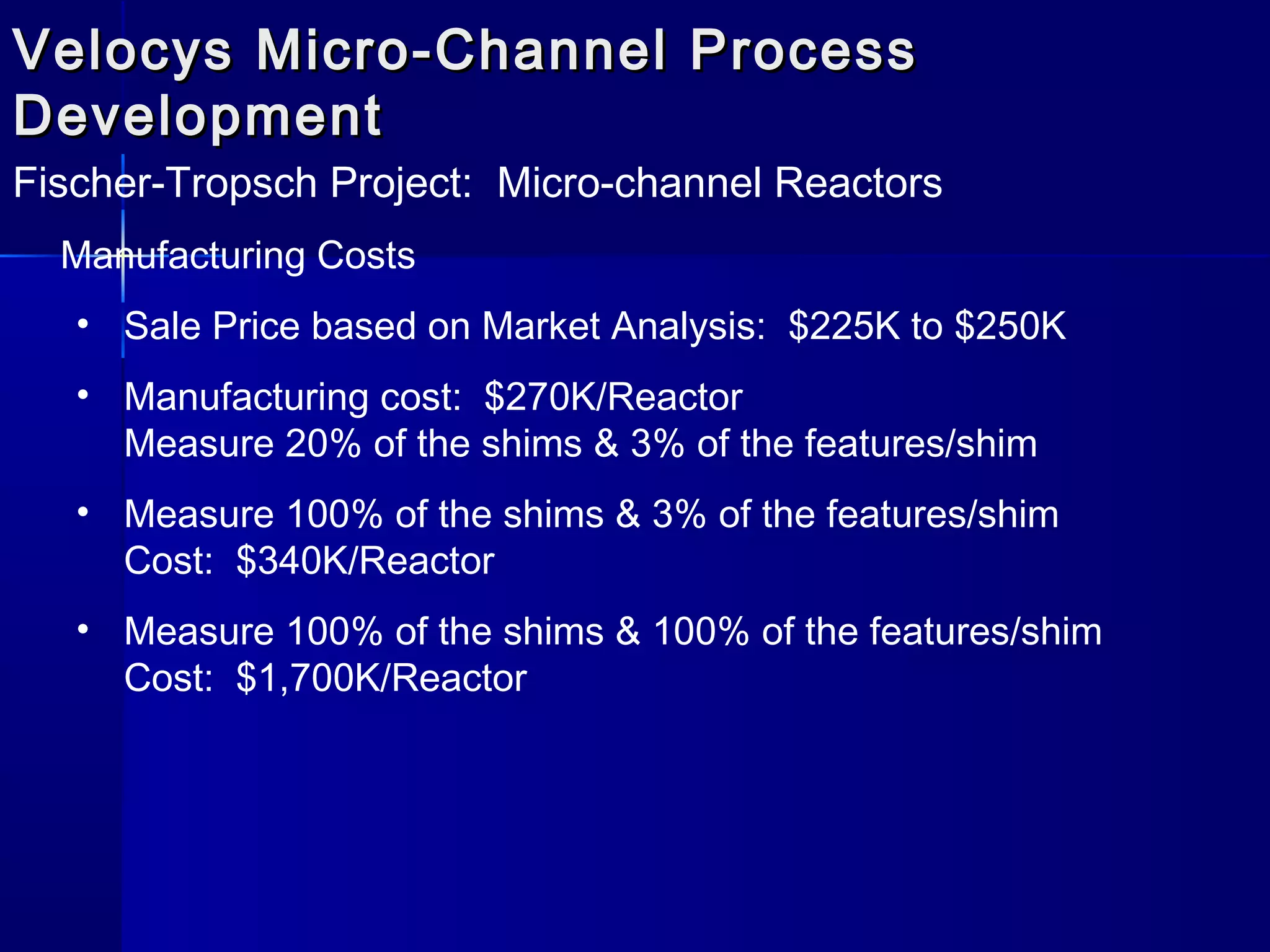 Velocys Micro-Channel ProcessVelocys Micro-Channel Process
DevelopmentDevelopment
Fischer-Tropsch Project: Micro-channel Reactors
Manufacturing Costs
• Sale Price based on Market Analysis: $225K to $250K
• Manufacturing cost: $270K/Reactor
Measure 20% of the shims & 3% of the features/shim
• Measure 100% of the shims & 3% of the features/shim
Cost: $340K/Reactor
• Measure 100% of the shims & 100% of the features/shim
Cost: $1,700K/Reactor
 