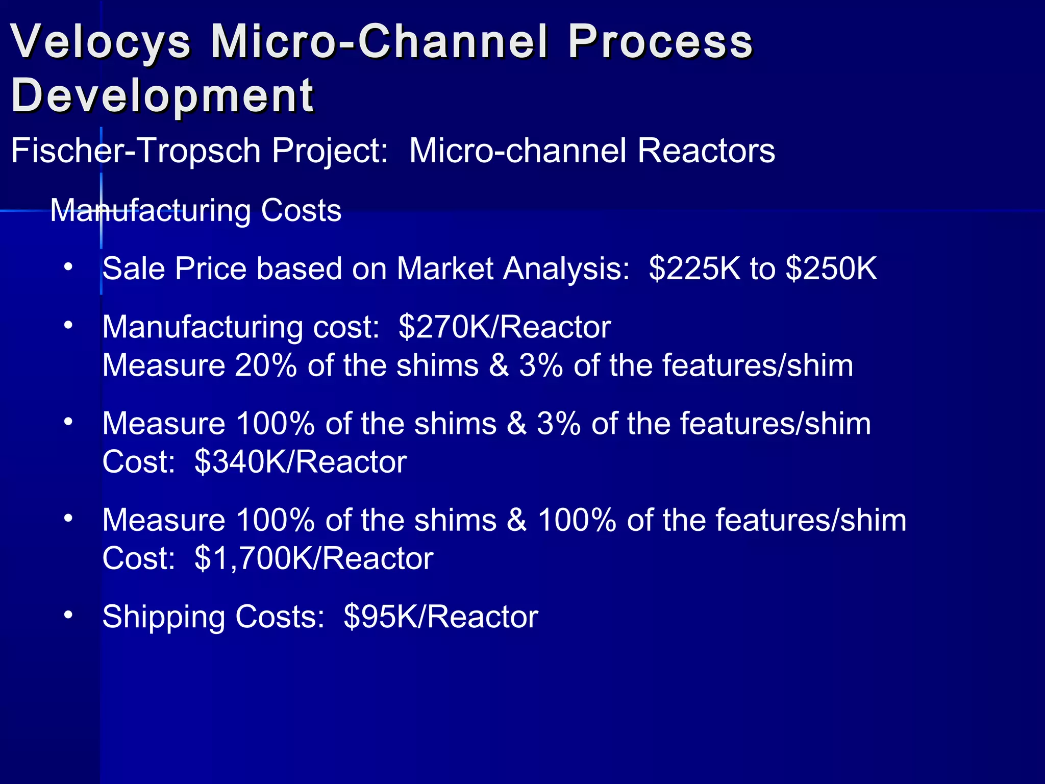 Velocys Micro-Channel ProcessVelocys Micro-Channel Process
DevelopmentDevelopment
Fischer-Tropsch Project: Micro-channel Reactors
Manufacturing Costs
• Sale Price based on Market Analysis: $225K to $250K
• Manufacturing cost: $270K/Reactor
Measure 20% of the shims & 3% of the features/shim
• Measure 100% of the shims & 3% of the features/shim
Cost: $340K/Reactor
• Measure 100% of the shims & 100% of the features/shim
Cost: $1,700K/Reactor
• Shipping Costs: $95K/Reactor
 