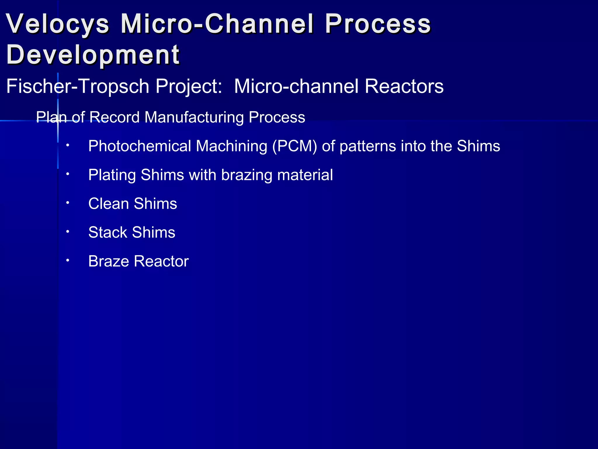 Velocys Micro-Channel ProcessVelocys Micro-Channel Process
DevelopmentDevelopment
Fischer-Tropsch Project: Micro-channel Reactors
Plan of Record Manufacturing Process
• Photochemical Machining (PCM) of patterns into the Shims
• Plating Shims with brazing material
• Clean Shims
• Stack Shims
• Braze Reactor
 