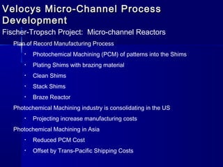 Velocys Micro-Channel ProcessVelocys Micro-Channel Process
DevelopmentDevelopment
Fischer-Tropsch Project: Micro-channel Reactors
Plan of Record Manufacturing Process
• Photochemical Machining (PCM) of patterns into the Shims
• Plating Shims with brazing material
• Clean Shims
• Stack Shims
• Braze Reactor
Photochemical Machining industry is consolidating in the US
• Projecting increase manufacturing costs
Photochemical Machining in Asia
• Reduced PCM Cost
• Offset by Trans-Pacific Shipping Costs
 