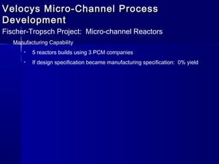 Velocys Micro-Channel ProcessVelocys Micro-Channel Process
DevelopmentDevelopment
Fischer-Tropsch Project: Micro-channel Reactors
Manufacturing Capability
• 5 reactors builds using 3 PCM companies
• If design specification became manufacturing specification: 0% yield
 