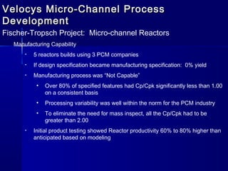 Velocys Micro-Channel ProcessVelocys Micro-Channel Process
DevelopmentDevelopment
Fischer-Tropsch Project: Micro-channel Reactors
Manufacturing Capability
• 5 reactors builds using 3 PCM companies
• If design specification became manufacturing specification: 0% yield
• Manufacturing process was “Not Capable”
• Over 80% of specified features had Cp/Cpk significantly less than 1.00
on a consistent basis
• Processing variability was well within the norm for the PCM industry
• To eliminate the need for mass inspect, all the Cp/Cpk had to be
greater than 2.00
• Initial product testing showed Reactor productivity 60% to 80% higher than
anticipated based on modeling
 