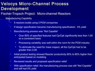Velocys Micro-Channel ProcessVelocys Micro-Channel Process
DevelopmentDevelopment
Fischer-Tropsch Project: Micro-channel Reactors
Manufacturing Capability
• 5 reactors builds using 3 PCM companies
• If design specification became manufacturing specification: 0% yield
• Manufacturing process was “Not Capable”
• Over 80% of specified features had Cp/Cpk significantly less than 1.00
on a consistent basis
• Processing variability was well within the norm for the PCM industry
• To eliminate the need for mass inspect, all the Cp/Cpk had to be
greater than 2.00
• Initial product testing showed Reactor productivity 60% to 80% higher than
anticipated based on modeling
• Reviewed results and proposed specification relief
• With specification relief, the manufacturing process was still “Not Capable”
and still had 0% yield
 