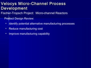 Velocys Micro-Channel ProcessVelocys Micro-Channel Process
DevelopmentDevelopment
Fischer-Tropsch Project: Micro-channel Reactors
Product Design Review:
• Identify potential alternative manufacturing processes
• Reduce manufacturing cost
• Improve manufacturing capability
 