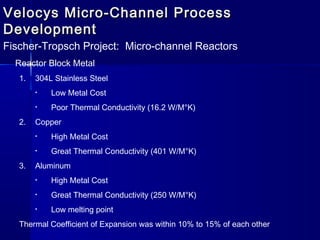 Velocys Micro-Channel ProcessVelocys Micro-Channel Process
DevelopmentDevelopment
Fischer-Tropsch Project: Micro-channel Reactors
Reactor Block Metal
1. 304L Stainless Steel
• Low Metal Cost
• Poor Thermal Conductivity (16.2 W/M°K)
2. Copper
• High Metal Cost
• Great Thermal Conductivity (401 W/M°K)
3. Aluminum
• High Metal Cost
• Great Thermal Conductivity (250 W/M°K)
• Low melting point
Thermal Coefficient of Expansion was within 10% to 15% of each other
 