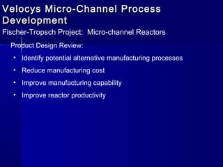Velocys Micro-Channel ProcessVelocys Micro-Channel Process
DevelopmentDevelopment
Fischer-Tropsch Project: Micro-channel Reactors
Product Design Review:
• Identify potential alternative manufacturing processes
• Reduce manufacturing cost
• Improve manufacturing capability
• Improve reactor productivity
 