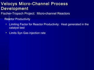 Velocys Micro-Channel ProcessVelocys Micro-Channel Process
DevelopmentDevelopment
Fischer-Tropsch Project: Micro-channel Reactors
Reactor Productivity
• Limiting Factor for Reactor Productivity: Heat generated in the
catalyst bed
• Limits Syn Gas injection rate
 