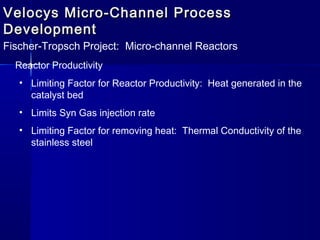 Velocys Micro-Channel ProcessVelocys Micro-Channel Process
DevelopmentDevelopment
Fischer-Tropsch Project: Micro-channel Reactors
Reactor Productivity
• Limiting Factor for Reactor Productivity: Heat generated in the
catalyst bed
• Limits Syn Gas injection rate
• Limiting Factor for removing heat: Thermal Conductivity of the
stainless steel
 