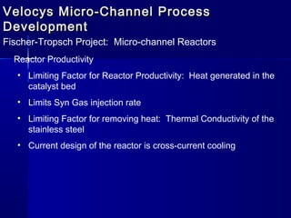 Velocys Micro-Channel ProcessVelocys Micro-Channel Process
DevelopmentDevelopment
Fischer-Tropsch Project: Micro-channel Reactors
Reactor Productivity
• Limiting Factor for Reactor Productivity: Heat generated in the
catalyst bed
• Limits Syn Gas injection rate
• Limiting Factor for removing heat: Thermal Conductivity of the
stainless steel
• Current design of the reactor is cross-current cooling
 