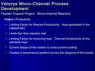 Velocys Micro-Channel ProcessVelocys Micro-Channel Process
DevelopmentDevelopment
Fischer-Tropsch Project: Micro-channel Reactors
Reactor Productivity
• Limiting Factor for Reactor Productivity: Heat generated in the
catalyst bed
• Limits Syn Gas injection rate
• Limiting Factor for removing heat: Thermal Conductivity of the
stainless steel
• Current design of the reactor is cross-current cooling
• Created a temperature gradient across the diagonal of the reactor
 