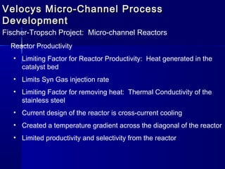 Velocys Micro-Channel ProcessVelocys Micro-Channel Process
DevelopmentDevelopment
Fischer-Tropsch Project: Micro-channel Reactors
Reactor Productivity
• Limiting Factor for Reactor Productivity: Heat generated in the
catalyst bed
• Limits Syn Gas injection rate
• Limiting Factor for removing heat: Thermal Conductivity of the
stainless steel
• Current design of the reactor is cross-current cooling
• Created a temperature gradient across the diagonal of the reactor
• Limited productivity and selectivity from the reactor
 