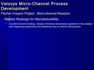 Velocys Micro-Channel ProcessVelocys Micro-Channel Process
DevelopmentDevelopment
Fischer-Tropsch Project: Micro-channel Reactors
Reactor Redesign for Manufacturability
• Counter-Current Cooling: Design minimizes temperature gradient in the catalyst
bed improving productivity and selectivity due to uniform temperature
 