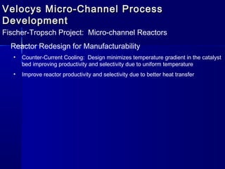 Velocys Micro-Channel ProcessVelocys Micro-Channel Process
DevelopmentDevelopment
Fischer-Tropsch Project: Micro-channel Reactors
Reactor Redesign for Manufacturability
• Counter-Current Cooling: Design minimizes temperature gradient in the catalyst
bed improving productivity and selectivity due to uniform temperature
• Improve reactor productivity and selectivity due to better heat transfer
 