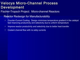 Velocys Micro-Channel ProcessVelocys Micro-Channel Process
DevelopmentDevelopment
Fischer-Tropsch Project: Micro-channel Reactors
Reactor Redesign for Manufacturability
• Counter-Current Cooling: Design minimizes temperature gradient in the catalyst
bed improving productivity and selectivity due to uniform temperature
• Improve reactor productivity and selectivity due to better heat transfer
• Coolant channel flow with no eddy currents
 
