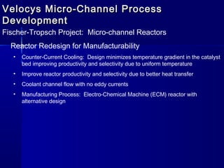 Velocys Micro-Channel ProcessVelocys Micro-Channel Process
DevelopmentDevelopment
Fischer-Tropsch Project: Micro-channel Reactors
Reactor Redesign for Manufacturability
• Counter-Current Cooling: Design minimizes temperature gradient in the catalyst
bed improving productivity and selectivity due to uniform temperature
• Improve reactor productivity and selectivity due to better heat transfer
• Coolant channel flow with no eddy currents
• Manufacturing Process: Electro-Chemical Machine (ECM) reactor with
alternative design
 