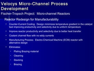 Velocys Micro-Channel ProcessVelocys Micro-Channel Process
DevelopmentDevelopment
Fischer-Tropsch Project: Micro-channel Reactors
Reactor Redesign for Manufacturability
• Counter-Current Cooling: Design minimizes temperature gradient in the catalyst
bed improving productivity and selectivity due to uniform temperature
• Improve reactor productivity and selectivity due to better heat transfer
• Coolant channel flow with no eddy currents
• Manufacturing Process: Electro-Chemical Machine (ECM) reactor with
alternative design
• Eliminates:
• Plating Brazing material
• Cleaning
• Stacking
• Brazing
 
