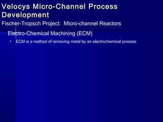 Velocys Micro-Channel ProcessVelocys Micro-Channel Process
DevelopmentDevelopment
Fischer-Tropsch Project: Micro-channel Reactors
Electro-Chemical Machining (ECM)
• ECM is a method of removing metal by an electrochemical process
 