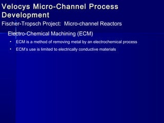 Velocys Micro-Channel ProcessVelocys Micro-Channel Process
DevelopmentDevelopment
Fischer-Tropsch Project: Micro-channel Reactors
Electro-Chemical Machining (ECM)
• ECM is a method of removing metal by an electrochemical process
• ECM’s use is limited to electrically conductive materials
 