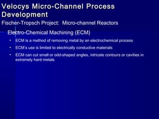 Velocys Micro-Channel ProcessVelocys Micro-Channel Process
DevelopmentDevelopment
Fischer-Tropsch Project: Micro-channel Reactors
Electro-Chemical Machining (ECM)
• ECM is a method of removing metal by an electrochemical process
• ECM’s use is limited to electrically conductive materials
• ECM can cut small or odd-shaped angles, intricate contours or cavities in
extremely hard metals
 
