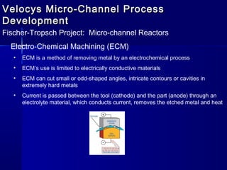Velocys Micro-Channel ProcessVelocys Micro-Channel Process
DevelopmentDevelopment
Fischer-Tropsch Project: Micro-channel Reactors
Electro-Chemical Machining (ECM)
• ECM is a method of removing metal by an electrochemical process
• ECM’s use is limited to electrically conductive materials
• ECM can cut small or odd-shaped angles, intricate contours or cavities in
extremely hard metals
• Current is passed between the tool (cathode) and the part (anode) through an
electrolyte material, which conducts current, removes the etched metal and heat
 