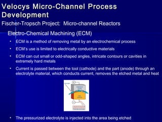 Velocys Micro-Channel ProcessVelocys Micro-Channel Process
DevelopmentDevelopment
Fischer-Tropsch Project: Micro-channel Reactors
Electro-Chemical Machining (ECM)
• ECM is a method of removing metal by an electrochemical process
• ECM’s use is limited to electrically conductive materials
• ECM can cut small or odd-shaped angles, intricate contours or cavities in
extremely hard metals
• Current is passed between the tool (cathode) and the part (anode) through an
electrolyte material, which conducts current, removes the etched metal and heat
• The pressurized electrolyte is injected into the area being etched
 