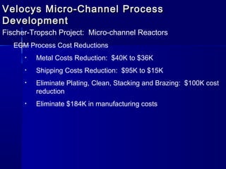 Velocys Micro-Channel ProcessVelocys Micro-Channel Process
DevelopmentDevelopment
Fischer-Tropsch Project: Micro-channel Reactors
ECM Process Cost Reductions
• Metal Costs Reduction: $40K to $36K
• Shipping Costs Reduction: $95K to $15K
• Eliminate Plating, Clean, Stacking and Brazing: $100K cost
reduction
• Eliminate $184K in manufacturing costs
 