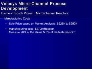 Velocys Micro-Channel ProcessVelocys Micro-Channel Process
DevelopmentDevelopment
Fischer-Tropsch Project: Micro-channel Reactors
Manufacturing Costs
• Sale Price based on Market Analysis: $225K to $250K
• Manufacturing cost: $270K/Reactor
Measure 20% of the shims & 3% of the features/shim
 