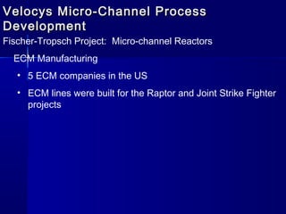 Velocys Micro-Channel ProcessVelocys Micro-Channel Process
DevelopmentDevelopment
Fischer-Tropsch Project: Micro-channel Reactors
ECM Manufacturing
• 5 ECM companies in the US
• ECM lines were built for the Raptor and Joint Strike Fighter
projects
 