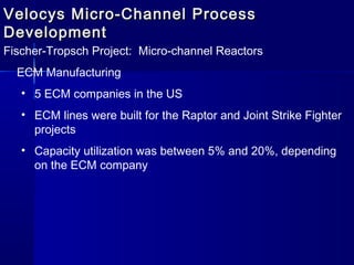 Velocys Micro-Channel ProcessVelocys Micro-Channel Process
DevelopmentDevelopment
Fischer-Tropsch Project: Micro-channel Reactors
ECM Manufacturing
• 5 ECM companies in the US
• ECM lines were built for the Raptor and Joint Strike Fighter
projects
• Capacity utilization was between 5% and 20%, depending
on the ECM company
 