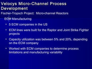 Velocys Micro-Channel ProcessVelocys Micro-Channel Process
DevelopmentDevelopment
Fischer-Tropsch Project: Micro-channel Reactors
ECM Manufacturing
• 5 ECM companies in the US
• ECM lines were built for the Raptor and Joint Strike Fighter
projects
• Capacity utilization was between 5% and 20%, depending
on the ECM company
• Worked with ECM companies to determine process
limitations and manufacturing variability
 