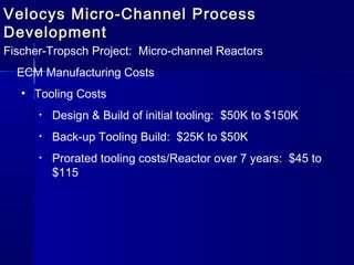 Velocys Micro-Channel ProcessVelocys Micro-Channel Process
DevelopmentDevelopment
Fischer-Tropsch Project: Micro-channel Reactors
ECM Manufacturing Costs
• Tooling Costs
• Design & Build of initial tooling: $50K to $150K
• Back-up Tooling Build: $25K to $50K
• Prorated tooling costs/Reactor over 7 years: $45 to
$115
 