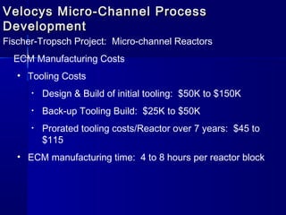 Velocys Micro-Channel ProcessVelocys Micro-Channel Process
DevelopmentDevelopment
Fischer-Tropsch Project: Micro-channel Reactors
ECM Manufacturing Costs
• Tooling Costs
• Design & Build of initial tooling: $50K to $150K
• Back-up Tooling Build: $25K to $50K
• Prorated tooling costs/Reactor over 7 years: $45 to
$115
• ECM manufacturing time: 4 to 8 hours per reactor block
 