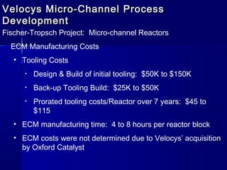 Velocys Micro-Channel ProcessVelocys Micro-Channel Process
DevelopmentDevelopment
Fischer-Tropsch Project: Micro-channel Reactors
ECM Manufacturing Costs
• Tooling Costs
• Design & Build of initial tooling: $50K to $150K
• Back-up Tooling Build: $25K to $50K
• Prorated tooling costs/Reactor over 7 years: $45 to
$115
• ECM manufacturing time: 4 to 8 hours per reactor block
• ECM costs were not determined due to Velocys’ acquisition
by Oxford Catalyst
 