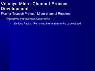 Velocys Micro-Channel ProcessVelocys Micro-Channel Process
DevelopmentDevelopment
Fischer-Tropsch Project: Micro-channel Reactors
Productivity Improvement Opportunity
• Limiting Factor: Removing the heat from the catalyst bed
 