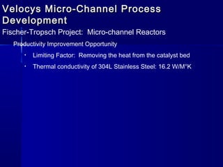 Velocys Micro-Channel ProcessVelocys Micro-Channel Process
DevelopmentDevelopment
Fischer-Tropsch Project: Micro-channel Reactors
Productivity Improvement Opportunity
• Limiting Factor: Removing the heat from the catalyst bed
• Thermal conductivity of 304L Stainless Steel: 16.2 W/M°K
 