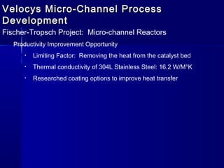 Velocys Micro-Channel ProcessVelocys Micro-Channel Process
DevelopmentDevelopment
Fischer-Tropsch Project: Micro-channel Reactors
Productivity Improvement Opportunity
• Limiting Factor: Removing the heat from the catalyst bed
• Thermal conductivity of 304L Stainless Steel: 16.2 W/M°K
• Researched coating options to improve heat transfer
 