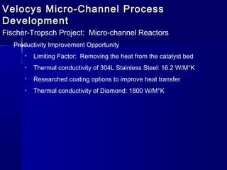 Velocys Micro-Channel ProcessVelocys Micro-Channel Process
DevelopmentDevelopment
Fischer-Tropsch Project: Micro-channel Reactors
Productivity Improvement Opportunity
• Limiting Factor: Removing the heat from the catalyst bed
• Thermal conductivity of 304L Stainless Steel: 16.2 W/M°K
• Researched coating options to improve heat transfer
• Thermal conductivity of Diamond: 1800 W/M°K
 