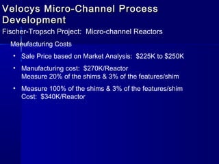 Velocys Micro-Channel ProcessVelocys Micro-Channel Process
DevelopmentDevelopment
Fischer-Tropsch Project: Micro-channel Reactors
Manufacturing Costs
• Sale Price based on Market Analysis: $225K to $250K
• Manufacturing cost: $270K/Reactor
Measure 20% of the shims & 3% of the features/shim
• Measure 100% of the shims & 3% of the features/shim
Cost: $340K/Reactor
 