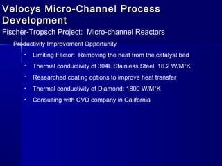 Velocys Micro-Channel ProcessVelocys Micro-Channel Process
DevelopmentDevelopment
Fischer-Tropsch Project: Micro-channel Reactors
Productivity Improvement Opportunity
• Limiting Factor: Removing the heat from the catalyst bed
• Thermal conductivity of 304L Stainless Steel: 16.2 W/M°K
• Researched coating options to improve heat transfer
• Thermal conductivity of Diamond: 1800 W/M°K
• Consulting with CVD company in California
 