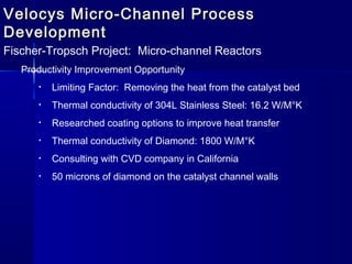 Velocys Micro-Channel ProcessVelocys Micro-Channel Process
DevelopmentDevelopment
Fischer-Tropsch Project: Micro-channel Reactors
Productivity Improvement Opportunity
• Limiting Factor: Removing the heat from the catalyst bed
• Thermal conductivity of 304L Stainless Steel: 16.2 W/M°K
• Researched coating options to improve heat transfer
• Thermal conductivity of Diamond: 1800 W/M°K
• Consulting with CVD company in California
• 50 microns of diamond on the catalyst channel walls
 