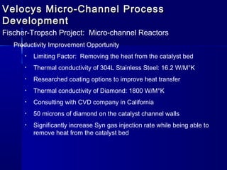 Velocys Micro-Channel ProcessVelocys Micro-Channel Process
DevelopmentDevelopment
Fischer-Tropsch Project: Micro-channel Reactors
Productivity Improvement Opportunity
• Limiting Factor: Removing the heat from the catalyst bed
• Thermal conductivity of 304L Stainless Steel: 16.2 W/M°K
• Researched coating options to improve heat transfer
• Thermal conductivity of Diamond: 1800 W/M°K
• Consulting with CVD company in California
• 50 microns of diamond on the catalyst channel walls
• Significantly increase Syn gas injection rate while being able to
remove heat from the catalyst bed
 