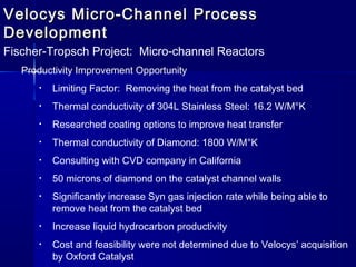 Velocys Micro-Channel ProcessVelocys Micro-Channel Process
DevelopmentDevelopment
Fischer-Tropsch Project: Micro-channel Reactors
Productivity Improvement Opportunity
• Limiting Factor: Removing the heat from the catalyst bed
• Thermal conductivity of 304L Stainless Steel: 16.2 W/M°K
• Researched coating options to improve heat transfer
• Thermal conductivity of Diamond: 1800 W/M°K
• Consulting with CVD company in California
• 50 microns of diamond on the catalyst channel walls
• Significantly increase Syn gas injection rate while being able to
remove heat from the catalyst bed
• Increase liquid hydrocarbon productivity
• Cost and feasibility were not determined due to Velocys’ acquisition
by Oxford Catalyst
 